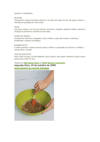 aceleram o metabolismo.
GELATINA
Comprada em casas de produtos naturais é, em geral, de origem bovina. Ela ajuda a manter a
sensação de saciedade por mais tempo.
CACAU
Com pouco açúcar e rico em sais minerais, como ferro, magnésio, potássio e fósforo, estimula a
produção de serotonina, hormônio do bem-estar.
LEVEDO DE CERVEJA
Composto de vitamina B, manganês, cromo e fósforo, repõe sais minerais e vitaminas,
fortalecendo o sistema imunológico.
GUANARÁ EM PÓ
A cafeína estimula o sistema nervoso central, melhora a capacidade de raciocínio e combate o
cansaço físico e mental.
LEITE DE SOJA EM PÓ
Feito a partir da soja, é de fácil digestão, pouco calórico, não contém colesterol e possui menos
gordura que o leite de vaca.

Postado por Mais Saúde Clínica às 08:00 Nenhum comentário:

segunda-feira, 19 de outubro de 2009
SUPLEMENTO DA RAÇÃO HUMANA

 