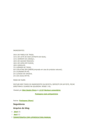 INGREDIENTES:
250 G DE FARELO DE TRIGO;
125 G DE LEITE DE SOJA (EXTRATO DE SOJA);
125 G SEMENTE DE LINHAÇA ;
100 G DE AÇÚCAR MASCAVO;
100 G DE AVEIA EM FLOCOS;
100 G GERGILIM;
75 G GÉRMEM DE TRIGO;
50 G GELATINA SEM SABOR(comprada em casa de produtos naturais);
25 G GUARANÁ EM PÓ;
25 G LEVEDO DE CERVEJA;
25 G DE CACAU EM PÓ.
MODO DE FAZER:
MISTURE BEM TODOS OS INGREDIENTES DA RECEITA, DEPOSITE EM UM POTE, FECHE
DIREITINHO E GUARDE NA GELADEIRA. RENDE 1 KG.

Postado por Mais Saúde Clínica às 12:52 Nenhum comentário:
Postagens mais antigasInício

Assinar: Postagens (Atom)

Seguidores
Arquivo do blog
 2010 (3)
o Abril (1)
 TERMOTERAPIA COM LIPOESCULTURA MANUAL

 