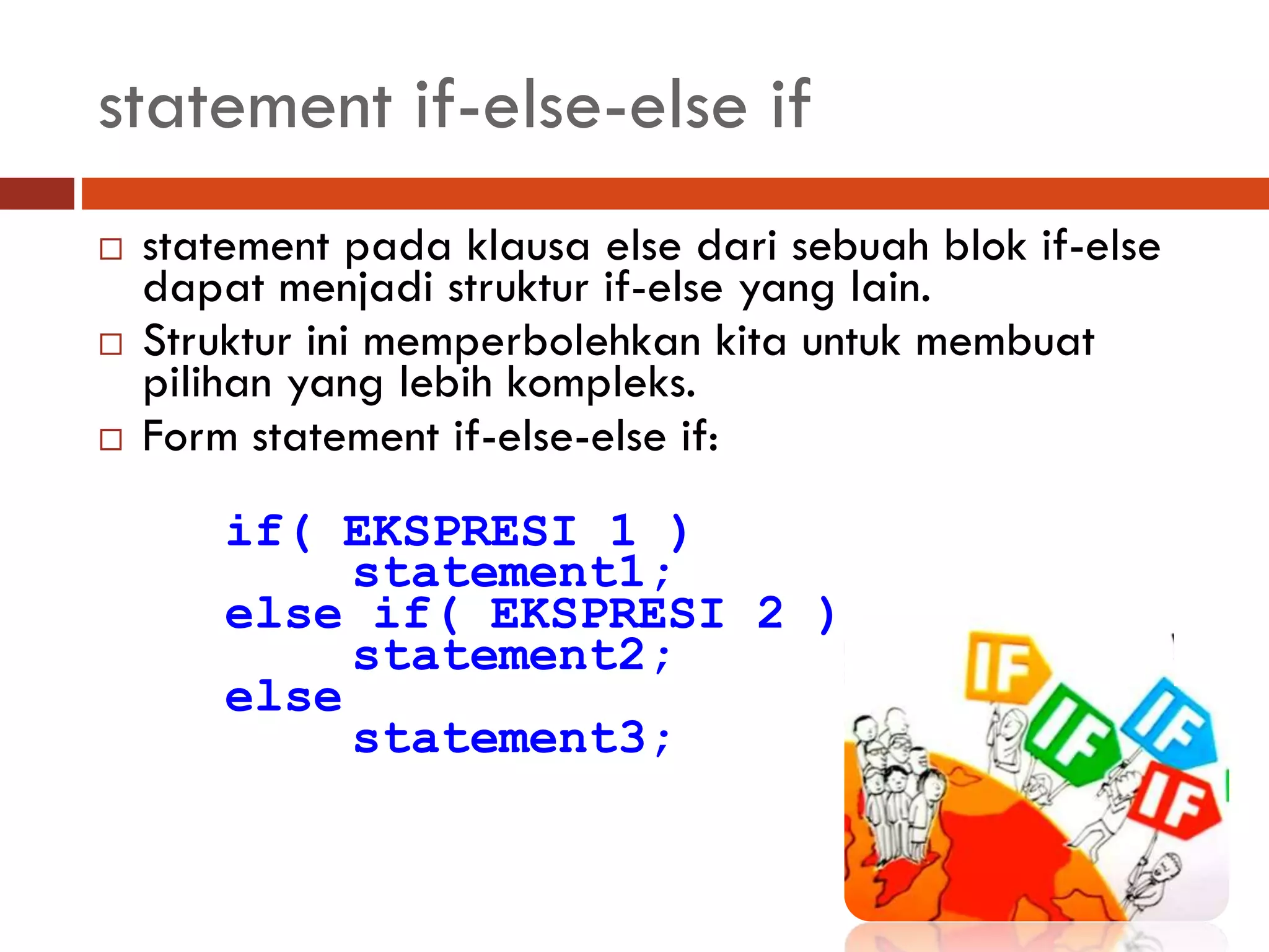 statement if-else-else if
 statement pada klausa else dari sebuah blok if-else
dapat menjadi struktur if-else yang lain.
 Struktur ini memperbolehkan kita untuk membuat
pilihan yang lebih kompleks.
 Form statement if-else-else if:
if( EKSPRESI 1 )
statement1;
else if( EKSPRESI 2 )
statement2;
else
statement3;
 