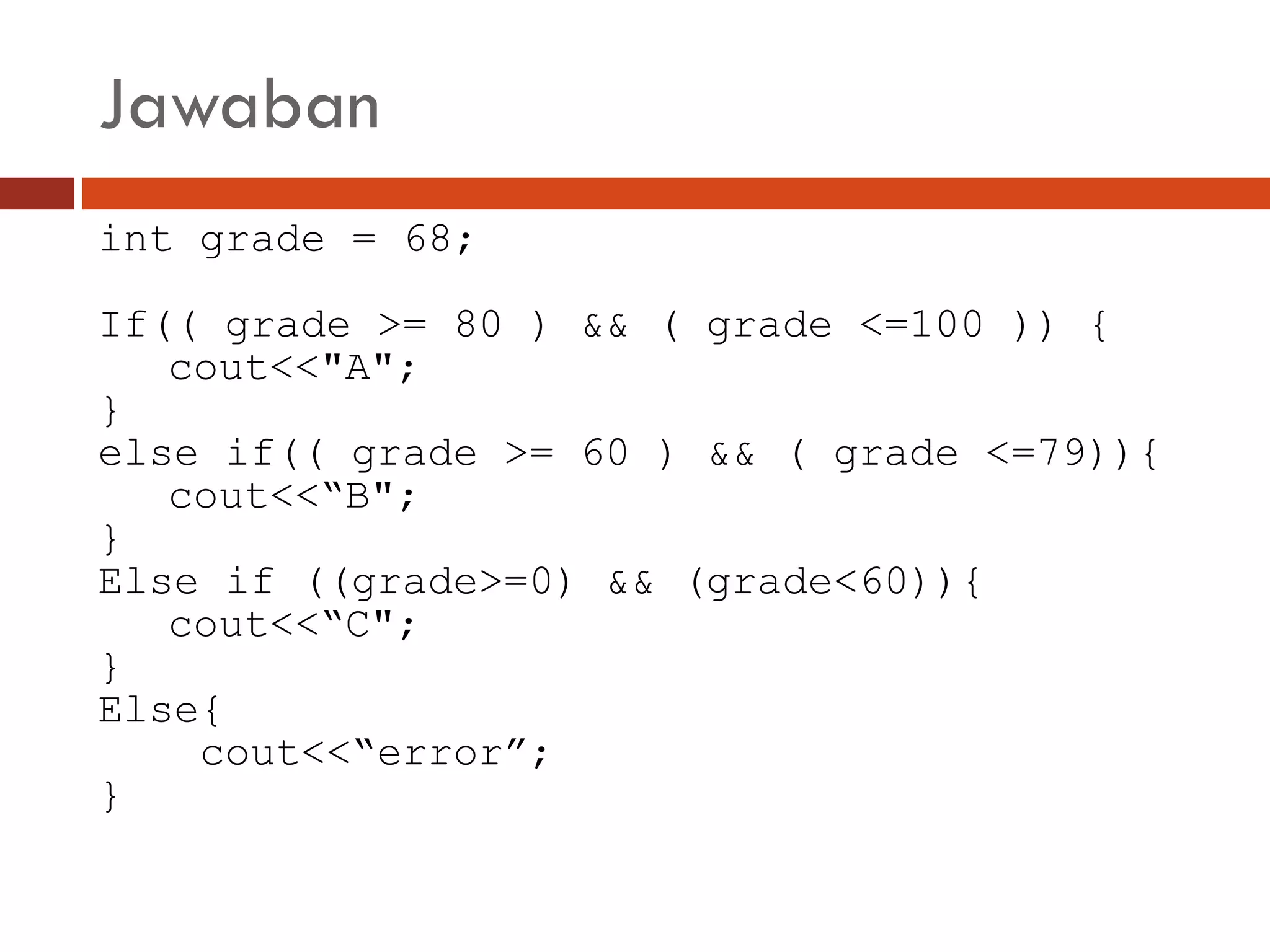 Jawaban
int grade = 68;
If(( grade >= 80 ) && ( grade <=100 )) {
cout<<"A";
}
else if(( grade >= 60 ) && ( grade <=79)){
cout<<“B";
}
Else if ((grade>=0) && (grade<60)){
cout<<“C";
}
Else{
cout<<“error”;
}
 
