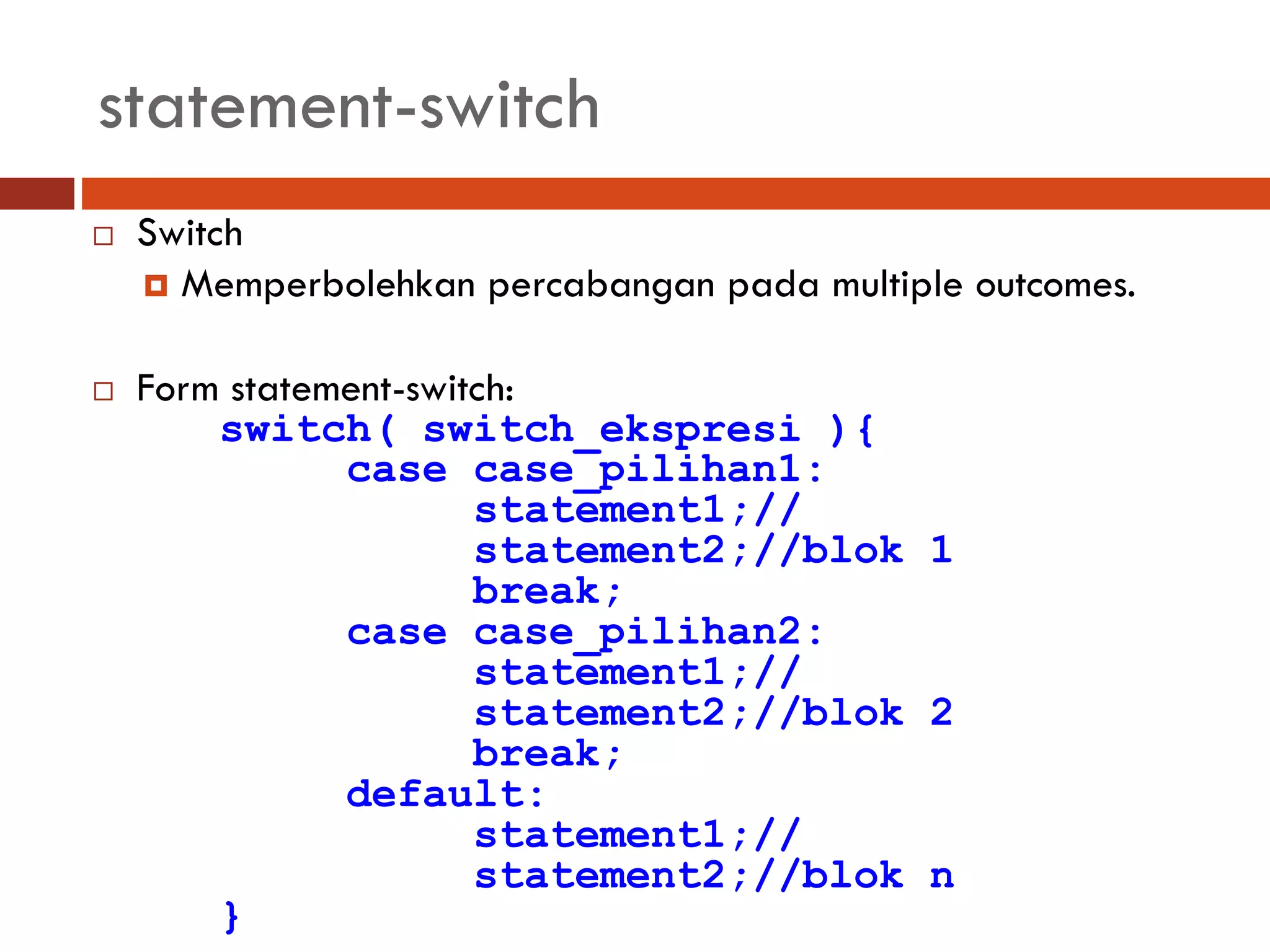 statement-switch
 Switch
 Memperbolehkan percabangan pada multiple outcomes.
 Form statement-switch:
switch( switch_ekspresi ){
case case_pilihan1:
statement1;//
statement2;//blok 1
break;
case case_pilihan2:
statement1;//
statement2;//blok 2
break;
default:
statement1;//
statement2;//blok n
}
 