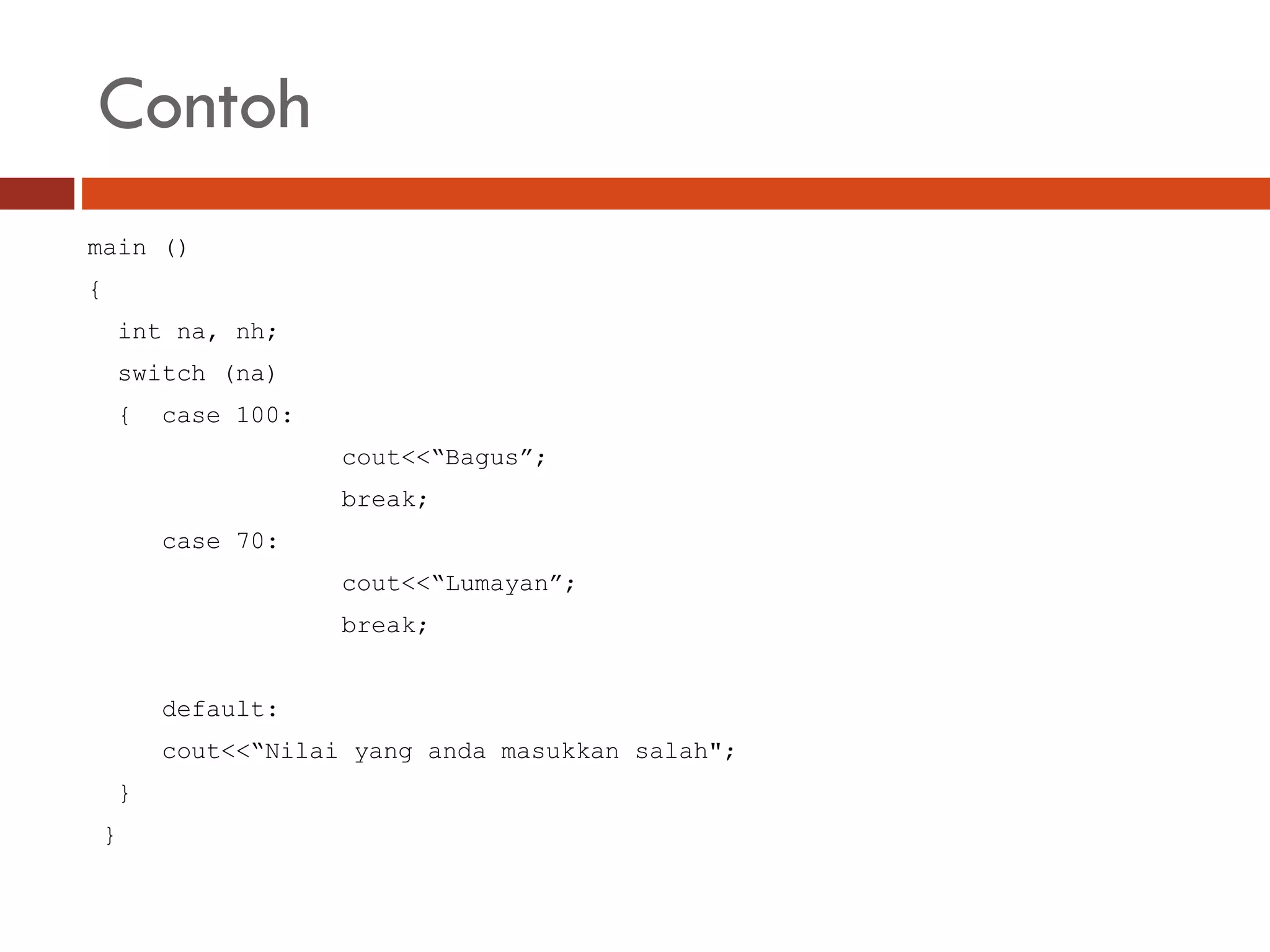Contoh
main ()
{
int na, nh;
switch (na)
{ case 100:
cout<<“Bagus”;
break;
case 70:
cout<<“Lumayan”;
break;
default:
cout<<“Nilai yang anda masukkan salah";
}
}
 