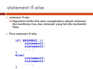 statement if-else
 statement if-else
 Digunakan ketika kita akan mengeksekusi sebuah statement
jika kondisinya true, dan statement yang lain jika berkondisi
false.
 Form statement if-else:
if( EKSPRESI ){
statement1;
statement2;
. . .
}
else{
statement3;
statement4;
. . .
}
 