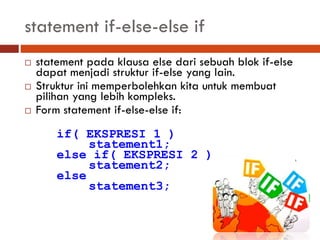 statement if-else-else if
 statement pada klausa else dari sebuah blok if-else
dapat menjadi struktur if-else yang lain.
 Struktur ini memperbolehkan kita untuk membuat
pilihan yang lebih kompleks.
 Form statement if-else-else if:
if( EKSPRESI 1 )
statement1;
else if( EKSPRESI 2 )
statement2;
else
statement3;
 