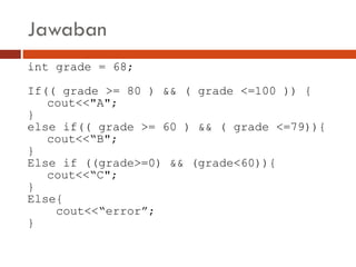 Jawaban
int grade = 68;
If(( grade >= 80 ) && ( grade <=100 )) {
cout<<"A";
}
else if(( grade >= 60 ) && ( grade <=79)){
cout<<“B";
}
Else if ((grade>=0) && (grade<60)){
cout<<“C";
}
Else{
cout<<“error”;
}
 