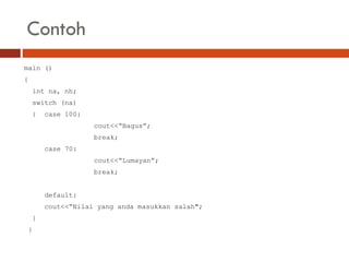 Contoh
main ()
{
int na, nh;
switch (na)
{ case 100:
cout<<“Bagus”;
break;
case 70:
cout<<“Lumayan”;
break;
default:
cout<<“Nilai yang anda masukkan salah";
}
}
 