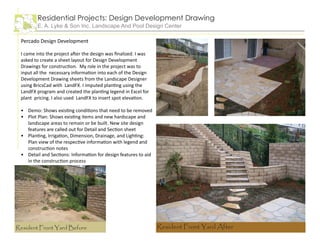 Percado Design Development
I came into the project after the design was finalized. I was
asked to create a sheet layout for Design Development
Drawings for construction. My role in the project was to
input all the necessary information into each of the Design
Development Drawing sheets from the Landscape Designer
using BricsCad with LandFX. I imputed planting using the
LandFX program and created the planting legend in Excel for
plant pricing. I also used LandFX to insert spot elevation.
Demo: Shows existing conditions that need to be removed
Plot Plan: Shows existing items and new hardscape and
landscape areas to remain or be built. New site design
features are called out for Detail and Section sheet
Planting, Irrigation, Dimension, Drainage, and Lighting:
Plan view of the respective information with legend and
construction notes
Detail and Sections: Information for design features to aid
in the construction process
•
•
•
•
Residential Projects: Design Development Drawing
E. A. Lyke & Son Inc. Landscape And Pool Design Center
Resident Front Yard Before Resident Front Yard After
 