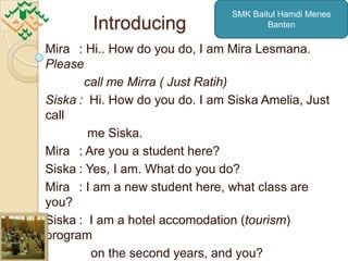 SMK Baitul Hamdi Menes
        Introducing                     Banten

Mira : Hi.. How do you do, I am Mira Lesmana.
Please
       call me Mirra ( Just Ratih)
Siska : Hi. How do you do. I am Siska Amelia, Just
call
        me Siska.
Mira : Are you a student here?
Siska : Yes, I am. What do you do?
Mira : I am a new student here, what class are
you?
Siska : I am a hotel accomodation (tourism)
program
         on the second years, and you?
 