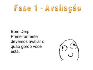 Bom Derp. Primeiramente devemos avaliar o quão gordo você está. Fase 1 - Avaliação 