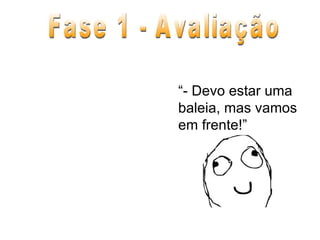 Fase 1 - Avaliação “ - Devo estar uma baleia, mas vamos em frente!” 