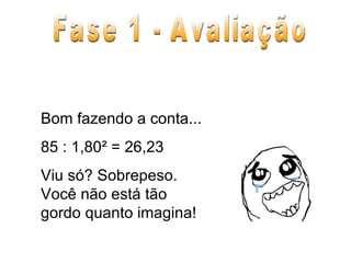 Bom fazendo a conta... 85 : 1,80² = 26,23 Viu só? Sobrepeso. Você não está tão gordo quanto imagina! Fase 1 - Avaliação 