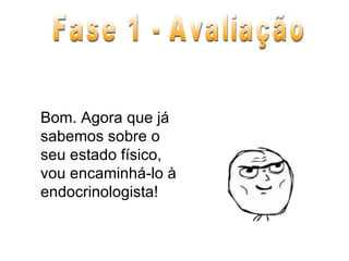 Bom. Agora que já sabemos sobre o seu estado físico, vou encaminhá-lo à endocrinologista! Fase 1 - Avaliação 