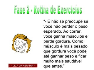 Fase 2 - Rotina de Exercicíos “ - E não se preocupe se você não perder o peso esperado. Ao correr, você ganha músculos e perde gordura. Como músculo é mais pesado que gordura você pode até ganhar peso e ficar muito mais saudável que antes.” * * DICA DA HERPINA * * 