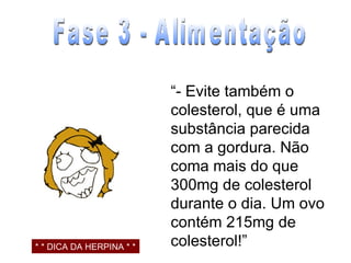 “ - Evite também o colesterol, que é uma substância parecida com a gordura. Não coma mais do que 300mg de colesterol durante o dia. Um ovo contém 215mg de colesterol!” Fase 3 - Alimentação * * DICA DA HERPINA * * 