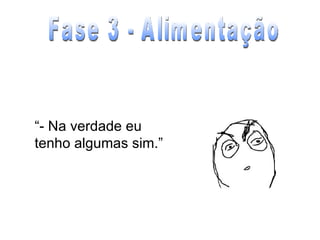 “ - Na verdade eu tenho algumas sim.” Fase 3 - Alimentação 
