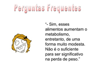 “ - Sim, esses alimentos aumentam o metabolismo, entretanto, de uma forma muito modesta. Não é o suficiente para ser significativo na perda de peso.” Perguntas Frequentes 