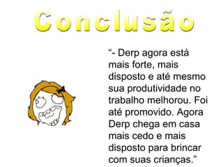 “ - Derp agora está mais forte, mais disposto e até mesmo sua produtividade no trabalho melhorou. Foi até promovido. Agora Derp chega em casa mais cedo e mais disposto para brincar com suas crianças.” Conclusão 