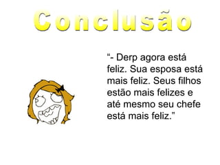 “ - Derp agora está feliz. Sua esposa está mais feliz. Seus filhos estão mais felizes e até mesmo seu chefe está mais feliz.” Conclusão 