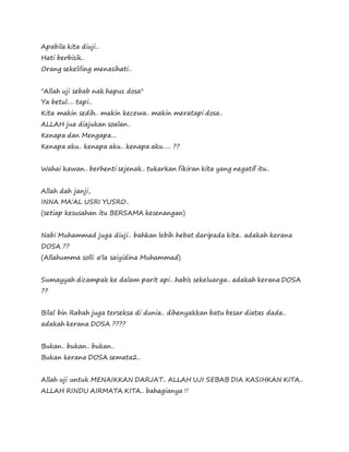 Apabila kita diuji..
Hati berbisik..
Orang sekeliling menasihati..
"Allah uji sebab nak hapus dosa"
Ya betul.... tapi..
Kita makin sedih.. makin kecewa.. makin meratapi dosa..
ALLAH jua diajukan soalan..
Kenapa dan Mengapa...
Kenapa aku.. kenapa aku.. kenapa aku..... ??
Wahai kawan.. berhenti sejenak.. tukarkan fikiran kita yang negatif itu..
Allah dah janji,
INNA MA'AL USRI YUSRO..
(setiap kesusahan itu BERSAMA kesenangan)
Nabi Muhammad juga diuji.. bahkan lebih hebat daripada kita.. adakah kerana
DOSA ??
(Allahumma solli a'la saiyidina Muhammad)
Sumayyah dicampak ke dalam parit api.. habis sekeluarga.. adakah kerana DOSA
??
Bilal bin Rabah juga terseksa di dunia.. dihenyakkan batu besar diatas dada..
adakah kerana DOSA ????
Bukan.. bukan.. bukan..
Bukan kerana DOSA semata2..
Allah uji untuk MENAIKKAN DARJAT.. ALLAH UJI SEBAB DIA KASIHKAN KITA..
ALLAH RINDU AIRMATA KITA.. bahagianya !!
 