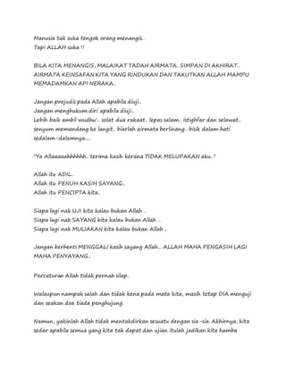 Manusia tak suka tengok orang menangis..
Tapi ALLAH suka !!
BILA KITA MENANGIS, MALAIKAT TADAH AIRMATA.. SIMPAN DI AKHIRAT..
AIRMATA KEINSAFAN KITA YANG RINDUKAN DAN TAKUTKAN ALLAH MAMPU
MEMADAMKAN API NERAKA..
Jangan prejudis pada Allah apabila diuji..
Jangan menghukum diri apabila diuji..
Lebih baik ambil wudhu'.. solat dua rakaat.. lepas salam.. istighfar dan selawat..
senyum memandang ke langit.. biarlah airmata berlinang.. bisik dalam hati
sedalam-dalamnya....
"Ya Allaaaaahhhhhh.. terima kasih kerana TIDAK MELUPAKAN aku.."
Allah itu ADIL..
Allah itu PENUH KASIH SAYANG..
Allah itu PENCIPTA kita..
Siapa lagi nak UJI kita kalau bukan Allah ..
Siapa lagi nak SAYANG kita kalau bukan Allah ..
Siapa lagi nak MULIAKAN kita kalau bukan Allah ..
Jangan berhenti MENGGALI kasih sayang Allah... ALLAH MAHA PENGASIH LAGI
MAHA PENYAYANG..
Percaturan Allah tidak pernah silap.
Walaupun nampak salah dan tidak kena pada mata kita, masih tetap DIA menguji
dan seakan doa tiada penghujung.
Namun, yakinlah Allah tidak mentakdirkan sesuatu dengan sia-sia. Akhirnya, kita
sedar apabila semua yang kita tak dapat dan ujian itulah jadikan kita hamba
 