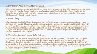 6. Berdoalah Atau Bermeditasi Sejenak
Jika anda percaya pada Yang Maha Kuasa, mengucapkan doa bisa meningkatkan rasa
percaya diri anda (anda juga bisa melakukan meditasi selain berdoa). Langkah ini
membantu anda untuk mundur sesaat dari situasi yang serba cepat dan mencari
bantuan dari Yang Maha Kuasa.
7. Reka Ulang
Jika sesuatu terjadi diluar dugaan anda, hal ini cukup mudah menggoyahkan rasa
percaya diri anda. Mungkin anda menumpahkan minuman anda, terlambat hadir di
sebuah pertemuan penting karena macet, atau seseorang yang ingin anda ajak bicara
memberikan tanggapan dingin. Cobalah untuk “mereka ulang” situasi tersebut dan
tempatkan pada situasi yang lebih positif. Seringkali suatu kejadian menjadi negatif
karena persepsi kita sendiri.
8. Tentukan Langkah Anda Selanjutnya
Jika anda tidak yakin dengan apa yang harus anda lakukan, temukan satu langkah
sederhana yang bisa membantu anda untuk terus maju. Hal ini mungkin saja bisa
dilakukan dengan melakukan kontak mata pada sebuah pesta, memperkenalkan diri
anda pada orang asing, memecahkan kebekuan dalam sebuah rapat, atau menanyakan
orang yang mewawancarai anda untuk menunjukkan pengetahuan anda terhadap
industri dan perusahaan mereka.
 
