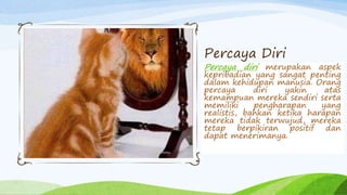 Percaya diri merupakan aspek
kepribadian yang sangat penting
dalam kehidupan manusia. Orang
percaya diri yakin atas
kemampuan mereka sendiri serta
memiliki pengharapan yang
realistis, bahkan ketika harapan
mereka tidak terwujud, mereka
tetap berpikiran positif dan
dapat menerimanya.
Percaya Diri
 