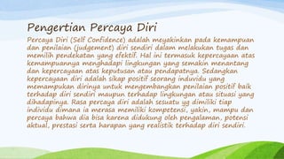 Pengertian Percaya Diri
Percaya Diri (Self Confidence) adalah meyakinkan pada kemampuan
dan penilaian (judgement) diri sendiri dalam melakukan tugas dan
memilih pendekatan yang efektif. Hal ini termasuk kepercayaan atas
kemampuannya menghadapi lingkungan yang semakin menantang
dan kepercayaan atas keputusan atau pendapatnya. Sedangkan
kepercayaan diri adalah sikap positif seorang induvidu yang
memampukan dirinya untuk mengembangkan penilaian positif baik
terhadap diri sendiri maupun terhadap lingkungan atau situasi yang
dihadapinya. Rasa percaya diri adalah sesuatu yg dimiliki tiap
individu dimana ia merasa memiliki kompetensi, yakin, mampu dan
percaya bahwa dia bisa karena didukung oleh pengalaman, potensi
aktual, prestasi serta harapan yang realistik terhadap diri sendiri.
 