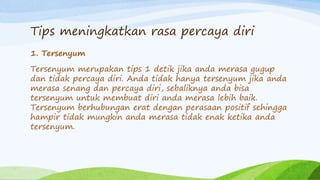 Tips meningkatkan rasa percaya diri
1. Tersenyum
Tersenyum merupakan tips 1 detik jika anda merasa gugup
dan tidak percaya diri. Anda tidak hanya tersenyum jika anda
merasa senang dan percaya diri, sebaliknya anda bisa
tersenyum untuk membuat diri anda merasa lebih baik.
Tersenyum berhubungan erat dengan perasaan positif sehingga
hampir tidak mungkin anda merasa tidak enak ketika anda
tersenyum.
 