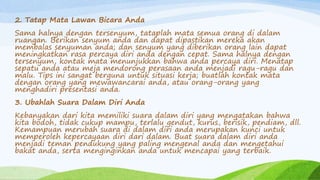 2. Tatap Mata Lawan Bicara Anda
Sama halnya dengan tersenyum, tataplah mata semua orang di dalam
ruangan. Berikan senyum anda dan dapat dipastikan mereka akan
membalas senyuman anda; dan senyum yang diberikan orang lain dapat
meningkatkan rasa percaya diri anda dengan cepat. Sama halnya dengan
tersenyum, kontak mata menunjukkan bahwa anda percaya diri. Menatap
sepatu anda atau meja mendorong perasaan anda menjadi ragu-ragu dan
malu. Tips ini sangat berguna untuk situasi kerja; buatlah kontak mata
dengan orang yang mewawancarai anda, atau orang-orang yang
menghadiri presentasi anda.
3. Ubahlah Suara Dalam Diri Anda
Kebanyakan dari kita memiliki suara dalam diri yang mengatakan bahwa
kita bodoh, tidak cukup mampu, terlalu gendut, kurus, berisik, pendiam, dll.
Kemampuan merubah suara di dalam diri anda merupakan kunci untuk
memperoleh kepercayaan diri dari dalam. Buat suara dalam diri anda
menjadi teman pendukung yang paling mengenal anda dan mengetahui
bakat anda, serta menginginkan anda untuk mencapai yang terbaik.
 