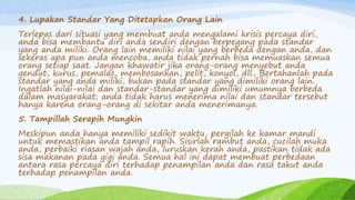 4. Lupakan Standar Yang Ditetapkan Orang Lain
Terlepas dari situasi yang membuat anda mengalami krisis percaya diri,
anda bisa membantu diri anda sendiri dengan berpegang pada standar
yang anda miliki. Orang lain memiliki nilai yang berbeda dengan anda, dan
sekeras apa pun anda mencoba, anda tidak pernah bisa memuaskan semua
orang setiap saat. Jangan khawatir jika orang-orang menyebut anda
gendut, kurus, pemalas, membosankan, pelit, konyol, dll.. Bertahanlah pada
standar yang anda miliki, bukan pada standar yang dimiliki orang lain.
Ingatlah nilai-nilai dan standar-standar yang dimiliki umumnya berbeda
dalam masyarakat; anda tidak harus menerima nilai dan standar tersebut
hanya karena orang-orang di sekitar anda menerimanya.
5. Tampillah Serapih Mungkin
Meskipun anda hanya memiliki sedikit waktu, pergilah ke kamar mandi
untuk memastikan anda tampil rapih. Sisirlah rambut anda, cucilah muka
anda, perbaiki riasan wajah anda, luruskan kerah anda, pastikan tidak ada
sisa makanan pada gigi anda. Semua hal ini dapat membuat perbedaan
antara rasa percaya diri terhadap penampilan anda dan rasa takut anda
terhadap penampilan anda.
 