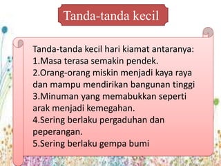 Tanda-tanda kecil

Tanda-tanda kecil hari kiamat antaranya:
1.Masa terasa semakin pendek.
2.Orang-orang miskin menjadi kaya raya
dan mampu mendirikan bangunan tinggi
3.Minuman yang memabukkan seperti
arak menjadi kemegahan.
4.Sering berlaku pergaduhan dan
peperangan.
5.Sering berlaku gempa bumi
 