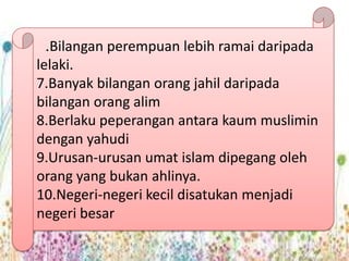 .Bilangan perempuan lebih ramai daripada
lelaki.
7.Banyak bilangan orang jahil daripada
bilangan orang alim
8.Berlaku peperangan antara kaum muslimin
dengan yahudi
9.Urusan-urusan umat islam dipegang oleh
orang yang bukan ahlinya.
10.Negeri-negeri kecil disatukan menjadi
negeri besar
 