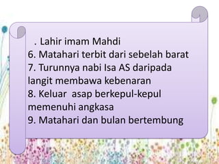 . Lahir imam Mahdi
6. Matahari terbit dari sebelah barat
7. Turunnya nabi Isa AS daripada
langit membawa kebenaran
8. Keluar asap berkepul-kepul
memenuhi angkasa
9. Matahari dan bulan bertembung
 