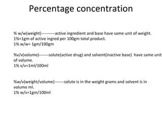 Percentage concentration 
% w/w(weight)----------active ingredient and base have same unit of weight. 
1%=1gm of active ingred per 100gm total product. 
1% w/w= 1gm/100gm 
%v/v(volume)-------solute(active drug) and solvent(inactive base) have same unit 
of volume. 
1% v/v=1ml/100ml 
%w/v(weight/volume)-------solute is in the weight grams and solvent is in 
volume ml. 
1% w/v=1gm/100ml 
 