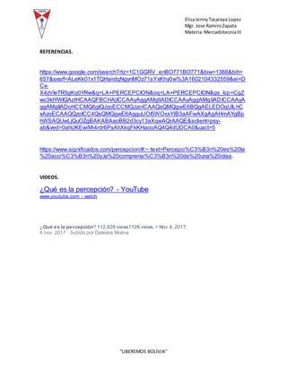 ElisaJennyTacaraya Lopez
Mgr. Jose RamiroZapata
Materia:MercadotecniaIII
“LIBEREMOS BOLIVIA”
REFERENCIAS.
https://www.google.com/search?rlz=1C1GGRV_enBO771BO771&biw=1366&bih=
657&sxsrf=ALeKk01x1TQHaiidqNgynMOz71sYxKhy0w%3A1602104332559&ei=D
Cx-
X4zVIeTR5gKq0YRw&q=LA+PERCEPCION&oq=LA+PERCEPCION&gs_lcp=CgZ
wc3ktYWIQAzIHCAAQFBCHAjICCAAyAggAMgIIADICCAAyAggAMgIIADICCAAyA
ggAMgIIADoHCCMQ6gIQJzoECCMQJzoICAAQsQMQgwE6BQgAELEDOgUILhC
xAzoECAAQQzoICC4QsQMQgwE6AgguUOI5WOxxYIB3aAFwAXgAgAHmAYgBp
hWSAQUwLjQuOZgBAKABAaoBB2d3cy13aXqwAQrAAQE&sclient=psy-
ab&ved=0ahUKEwiMi4rdr6PsAhXkqFkKHaooAQ4Q4dUDCA0&uact=5
https://www.significados.com/percepcion/#:~:text=Percepci%C3%B3n%20es%20la
%20acci%C3%B3n%20y,la%20comprensi%C3%B3n%20de%20una%20idea.
VIDEOS.
¿Qué es la percepción? - YouTube
www.youtube.com › watch
15:08
¿Qué es la percepción? 112,828 views112K views. • Nov 4, 2017.
4 nov. 2017 · Subido por Daleska Molina
 