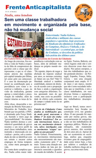 FrenteAnticapitalista
 N° 19 – 07.08.2012

Nadia, uma lutadora
Sem uma classe trabalhadora
em movimento e organizada pela base,
não há mudança social
                                           Entrevistada: Nadia Gebara,
                                           sindicalista e militante das causas
                                           populares e operárias, hoje assessora
                                           do Sindicato dos Químicos Unificados
                                           de Campinas, Osasco e Vinhedo, e da
                                           Intersindical – a central que, ao lado
                                           da Conlutas, se descolou da política
                                           lulo-petista dos últimos anos
Por Gabriel Brito e Valéria Nader, jornalistas do Correio da Cidadania
Ao longo da conversa, fica no- pendência e articulação com as no Egito, Tunísia, Bahrein, em
tória a visão de Nadia a respei- bases, além de defender mu- vários lugares onde não é cor-
to da falta de compromisso do danças no próprio mundo sin- reto dissociar essas duas con-
governo com a classe que diz dical.                            dições. Nos países europeus, a
representar, o que se vê clara- “De repente, depois de negar a luta dos trabalhadores que es-
mente através das medidas abolição do imposto sindical tão perdendo direitos – de Por-
pró-capital tomadas por Dilma, por anos, as mesmas correntes tugal, Espanha, França, Itália,
tal como pelo seu antecessor. só falam em seu fim? Não! É Grécia – tem uma situação
É o caso da desoneração pa- liberdade sindical e também conjuntural mais ampla. O 1º
tronal na contribuição para a estabilidade, número de direto- de maio é um marco, mostra
previdência com vistas a in- res de acordo com a proporção que não é uma sociedade indis-
centivar a indústria, o que, na da base e ainda a organização tinta que se manifesta, e sim a
visão da sindicalista, garante com categorias diferentes. Es- classe trabalhadora, em suas
apenas a rotatividade e preca- tou apostando mais do que diversas formas e segmentos,
rização do trabalho, além de vendo, mas creio na possibili- inclusive com a participação
manter intactas as taxas de lu- dade de efetiva ação conjunta dos trabalhadores desempre-
cros.                            de campo e cidade neste ou no gados.
Além disso, desacredita a no- próximo ano”.
meação de Brizola Neto para o                                  Aqui no Brasil, temos movi-
Ministério do Trabalho, lem- Correio da Cidadania: Como mentações bem focadas na
brando que seu partido, o PDT, analisa as mobilizações que, construção civil, nas grandes
é dominado pela Força Sindi- de modo geral, marcaram o obras. O ano passado foi mar-
cal, fazendo o mero jogo da último 1º de maio dos traba- cado por muitas greves, não
“governabilidade”. No entanto, lhadores brasileiros? Em es- necessariamente de categorias,
Nadia também destaca a con- cala internacional, houve, a a não ser dos trabalhadores de
siderável quantidade de greves seu ver, movimentos destacá- segurança pública. Muitas pa-
recentes e um novo perfil da veis, talvez interligados com ralisações, não exatamente
atual classe trabalhadora, mais os movimentos ‘ocupas’ sur- greves maiores, têm ocorrido
instruída e interessada em rei- gidos no ano passado?          de dois anos pra cá. Apesar de
vindicar - porém, sob a contra- Nadia Gebara: Primeiramente, não ser economista ou soció-
dição de não se identificar com os movimentos internacionais loga, analiso que, enquanto
seu estrato e encarar certos não necessariamente são mar- tivermos grau de empregabili-
empregos de forma temporá- cados exatamente pelo 1º de dade como temos hoje, a luta
ria, como mera passagem na maio. Temos uma situação nos por salários e condições de
vida.                            povos árabes de luta por de- trabalho melhores chega até as
Por conta deste complexo qua- mocracia associada a questões greves, sua arma mais forte.
dro, Nadia cobra maior inde- do mundo do trabalho. É assim
 