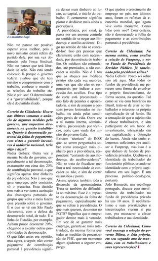 ca deixar mais dinheiro ao lu-       O que ajudou o crescimento do
                                   cro, ao capital, e tirá-lo do tra-   emprego no país, nos últimos
                                   balho. E certamente significa        anos, foram os reflexos da e-
                                   piorar e desfalcar mais ainda a      conomia mundial, que agora
                                   previdência.                         vive outro momento. Como
                                    A previdência, por sinal, já        lidar com isso? Com certeza,
                                   passa por um enorme controle         não é desonerando a folha de
Ex-ministro Lupi
                                   no sentido de se negar auxílio-      pagamento e as contribuições
                                   doença e auxílio-acidente. Di-       patronais à previdência.
Não me parece ser possível
                                   go no sentido de não se conce-
esperar coisa melhor, pois o
                                   dê-los! Isso pra pessoas que         Correio da Cidadania: Na
novo ministro estará refém do
                                   claramente estão com necessi-        mesma esteira, como analisa
partido dele, por sua vez do-
                                   dade, por decorrência do traba-      a criação do Funpresp, o no-
minado pela Força Sindical.
                                   lho. Os médicos são estimula-        vo Fundo de Previdência do
Não me parece que terá liber-
                                   dos, até premiados, a não con-       Servidor Público, já sancio-
dade de ação. Não está sendo
                                   ceder o auxílio. Não é à toa         nado pela presidente Dilma?
colocado lá porque o governo
                                   que os ataques aos médicos           Nadia Gebara: Pouco sei sobre
federal avaliou que ele tem
                                   peritos são cada vez maiores,        isso até aqui. Mas todos os
méritos e compromissos com o
                                   uma vez que são eles os res-         fundos de previdência me pa-
trabalho, conhece o mundo e
                                   ponsáveis por indicar a con-         recem uma forma de envolver
as relações do trabalho etc.
                                   cessão dos auxílios. Esse tipo       o próprio funcionalismo, de
Não é por isso! O determinante
                                   de corte está preconizado –          forma sacana, na questão. Tal
é a “governabilidade”, porque
                                   não falo de pensões e aposen-        como se viu com bancários no
ele é do partido aliado.
                                   tadoria, e sim de amparo a pes-      Brasil, trata-se de criar no tra-
                                   soas jovens lesionadas no tra-       balhador o interesse na própria
Correio da Cidadania: Houve
                                   balho, ou ainda pelas condi-         capitalização de tal fundo. Dá
nas últimas semanas o anún-
                                   ções gerais de vida. Outra vez       a sensação de que o sujeito não
cio de algumas medidas pelo
                                   a tal norma interna, adminis-        é classe trabalhadora, e sim
governo, que impactam dire-
                                   trativa, preconizada por técni-      participante de um fundo de
tamente na questão trabalhis-
                                   cos, neste caso vinda dos iní-       investimento, interessado em
ta. Quanto à desoneração pa-
                                   cios do governo Lula.                sua capitalização e obtenção
tronal da folha de pagamento,
                                   Existem “técnicos” do INSS           de lucros. Ainda não tenho e-
com vistas a garantir incenti-
                                   que, ao serem perguntados so-        lementos suficientes pra anali-
vos à indústria nacional, teria
                                   bre como conseguir mais di-          sar o Funpresp, mas isso é o
algo a dizer?
                                   nheiro para a previdência, res-      que deduzo de fundos de pre-
Nadia Gebara: Outra vez a
                                   pondem: “cortando do auxílio-        vidência privados. Quebra-se a
mesma balela do governo, es-
                                   doença, do auxílio-acidente”.        identidade de trabalhador do
pecialmente a tal desoneração,
                                   Não se trata de fiscalizar me-       funcionário público, criando-se
exatamente em cima dos 20%
                                   lhor a real necessidade de con-      identidade com o próprio capi-
de contribuição patronal, o que
                                   ceder ou não, e sim de cortar        talismo em seu lugar. É um
significa apenas tirar dinheiro
                                   os auxílios e ponto.                 processo político-ideológico,
da previdência. Não é isso que
                                   Assim, aparece também toda a         portanto.
gera emprego, pelo contrário,
                                   discussão da aposentadoria.          João Bernardo, um sociólogo
só o precariza. Essa decisão
                                   Trata-se também de dificultá-        português, discute esse envol-
tem mais a ver com a aceitação
                                   la ao máximo. Esse é o impac-        vimento do trabalhador no
das chantagens patronais de
                                   to da desoneração da folha de        fundo de previdência privada
grupos que volta e meia fazem
                                   pagamento, especialmente no          há uns 10 anos. O neolibera-
essa pressão sobre o governo.
                                   que se refere à previdência. O       lismo e suas privatizações e
É o que se vê em São Paulo
                                   que mais querem, desonerar no        terceirizações vieram aí pra
claramente, com a defesa da
                                   FGTS? Significa que o empre-         isso, pra massacrar a classe
desoneração total, de tudo. É a
                                   gador demite mais à vontade.         trabalhadora e sua identidade.
linha do Estadão, por exemplo.
                                   Em vez de se garantir mais
Acham pouco desonerar 20%,
                                   emprego, garante-se mais rota-       Correio da Cidadania: Como
chegando a aventar outras pos-
                                   tividade, da mesma forma que         você enxerga a relação do go-
sibilidades de desoneração.
                                   todas as medidas de precariza-       verno Dilma, e dela própria,
O que falei antes era opinião,
                                   ção do FHC, que em momento           em seu segundo ano de man-
mas agora, a seguir, não: cortar
                                   algum ajudaram a segurar em-         dato, com os trabalhadores e
pagamento de contribuição
                                   prego.                               suas representações?
patronal à previdência signifi-
 