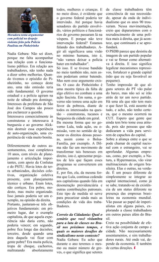 todos, mulheres e crianças. E        da classe trabalhadora têm
                                   no meio disso, é evidente que        consciência de sua necessida-
                                   o governo federal poderia ter        de, apesar da onda de indivi-
                                   intervindo. Até porque havia         dualismo que os anos 90 trou-
                                   senadores do partido envolvi-        xeram. Nessa movimentação,
                                   do, vários políticos e funcioná-     creio que depararemos com o
Moradora tenta argumentar          rios de governo passaram lá na       recrudescimento de uma polí-
com policial no despejo            véspera. E porque não teve           tica mais à direita, que já acon-
violento feito pela Polícia        intervenção federal? Estamos         tece, que continuará e se apro-
Paulista em Pinheirinho
                                   falando dos trabalhadores. A-        fundará.
                                   gir ali significava uma visão        O PSDB parece que desistiu da
Nadia Gebara: Não sei dizer,                                            imagem de um partido popular
                                   no mínimo humana, isto é,
porque me falta acompanhar                                              e vai se firmar como alternati-
                                   “não vamos deixar a polícia
sua relação com o funciona-                                             va à direita. E isso significa
                                   bater em trabalhador”.
lismo público. Em relação aos Só isso. E se tivesse bandido             legalizar mecanismos repressi-
trabalhadores, não tenho nada                                           vos, fortalecer o grande capital
                                   no meio também não, nem as-
a dizer sobre melhorias. Quan-                                          (não que eu seja favorável ao
                                   sim poderiam entrar batendo.
do tivemos o episódio do Pi-                                            pequeno).
                                   Mas nem esse argumento exis-
nheirinho, no começo deste                                              Tenho impressão de que al-
                                   tia. O caso do Pinheirinho é
ano, uma não omissão teria                                              guns setores do PT vão pular
                                   uma mostra típica da falta de
sido fundamental. O governo algo efetivo no combate a uma               do barco, mas não sei se irão
estadual e a polícia agiram na                                          atrás de ter um novo partido.
                                   ação fascista. Em suma, o go-
noite de sábado pra domingo.                                            Há uma ala que não tem mais
                                   verno não tomou uma ação em
Interesses da prefeitura de São                                         o que fazer lá, está ausente de
                                   favor da pobreza, diante de
José dos Campos são pouco                                               tudo, e acho, não tenho certe-
                                   todos os interessados na ques-
pra esclarecer a questão.                                               za, que o mesmo ocorrerá na
                                   tão – construtoras, tucanos e
Interessava comercialmente às                                           CUT. Espero que gente que
                                   burguesia da cidade em geral.
construtoras e interessava à Da mesma forma que no go-                  ainda tem brio tome essa atitu-
burguesia e ao governo Alck-                                            de, pois são pessoas que não
                                   verno Lula, toda ação, ou o-
min destruir essa experiência                                           dedicaram a vida para servi-
                                   missão, vem no sentido de ig-
de auto-organização, uma ex-                                            rem de capachos do capital.
                                   norar os direitos dessas pesso-
periência de vida muito bonita.                                         Sobre a aliança entre o que se
                                   as, assim como o Bolsa-
                                   Família, por exemplo. A Dil-         pode chamar de capital nacio-
Diferentemente de outros as- ma não faz um movimento de                 nal com o estrangeiro, vai se
sentamentos, esse completava                                            aprofundar. Algumas empre-
                                   transformar tais benesses em
10 anos, com níveis de plane-                                           sas, como, por exemplo, a Na-
                                   direito, isto é, apresentar proje-
jamento e articulação impor-                                            tura, a Hypermarcas, vão virar
                                   tos de leis que façam esses
tantes, com apoio da Conlutas                                           multinacionais de origem bra-
                                   programas se converterem em
e do PSTU. Havia lotes de ter-                                          sileira. Elas e outras, na verda-
                                   direitos.
ra urbanizados, decisões cole- E, por fim, ela, da mesma for-           de. É um pouco diferente de
tivas, organização coletiva ma que Lula, continua cedendo               simplesmente se integrar ao
presente, com planejamento                                              capital internacional, como já
                                   aos capitalistas quando fala em
técnico e urbano. Eram lotes,                                           se sabe, tratando-se da existên-
                                   desoneração previdenciária e
não cortiços. Era pobre, mo-                                            cia de um status diferente na
                                   outras contribuições patronais.
desto, mas muito organizado.                                            presença das empresas brasi-
                                   Este tipo de medida só serve
Isso jamais poderia ser um e-                                           leiras na economia mundial.
                                   para precarizar ainda mais as
xemplo, na opinião da direita.     condições de vida dos traba-         Vão passar ao papel de imperi-
Portanto, juntaram-se três ob-                                          alistas em alguns países, ex-
                                   lhadores.
jetivos fundamentais: em pri-                                           plorando a classe trabalhadora
meiro lugar, dar o exemplo                                              em outros países além do Bra-
                                   Correio da Cidadania: Qual o
capitalista, de que aquela expe-                                        sil.
                                   cenário que você vislumbra
riência não daria certo, não                                            Creio na possibilidade de efe-
                                   para a luta de classes no Bra-
poderia vencer; em segundo,                                             tiva ação conjunta de campo e
                                   sil nos próximos tempos, e
pobre fica longe das decisões;                                          cidade. Não necessariamente
                                   quais os maiores desafios do
terceiro, desde quando uma                                              assentamentos, e sim trabalha-
                                   sindicalismo neste contexto?
área daquela vai ficar com                                              dores rurais. Até onde vai, de-
                                   Nadia Gebara: Eu acho que
gente pobre? Era muita polícia,                                         pende da economia. E também
                                   durante o ano teremos o mes-
tropa de choque, cachorros,                                             de certas direções.
                                   mo ou maior número de gre-
maltratando          absolutamente
                                   ves, o que significa que setores
 