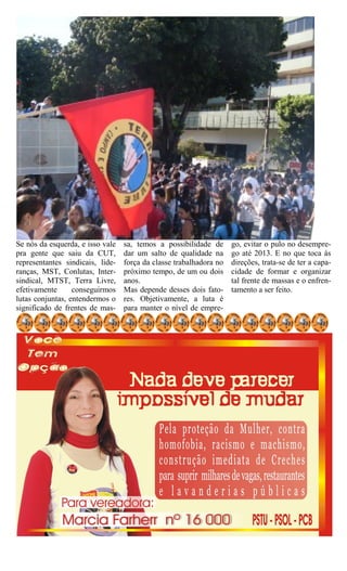 Se nós da esquerda, e isso vale   sa, temos a possibilidade de      go, evitar o pulo no desempre-
pra gente que saiu da CUT,        dar um salto de qualidade na      go até 2013. E no que toca às
representantes sindicais, lide-   força da classe trabalhadora no   direções, trata-se de ter a capa-
ranças, MST, Conlutas, Inter-     próximo tempo, de um ou dois      cidade de formar e organizar
sindical, MTST, Terra Livre,      anos.                             tal frente de massas e o enfren-
efetivamente      conseguirmos    Mas depende desses dois fato-     tamento a ser feito.
lutas conjuntas, entendermos o    res. Objetivamente, a luta é
significado de frentes de mas-    para manter o nível de empre-
 