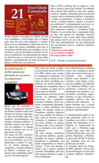 Para o PCB, a política não se esgota no voto,
                                                    não se limita à época das eleições. Os trabalha-
                                                    dores devem fazer política o ano todo, organi-
                                                    zando-se, lutando e debatendo tudo que lhes diz
                                                    respeito como o orçamento público, a educação,
                                                    a saúde, os transportes, a cultura, a assistência
                                                    social, a reforma urbana e agrária, a preserva-
                                                    ção ambiental. E principalmente uma nova so-
                                                    ciedade, sem explorados nem exploradores.
                                                    Para podermos construir o verdadeiro Poder
                                                    Popular, só com muita luta e organização todos
                                                    os dias, não apenas no calendário eleitoral.
Nessas eleições, em todas as cidades em que         Convidamos você a fazer parte desse projeto,
tiver candidatos, o PCB falará uma só lingua-       não apenas através de seu voto consciente no
gem, pois tem um como princípio o compro-           PCB mas principalmente de sua participação
misso com os trabalhadores. Queremos sim ele-       nos movimentos sociais e políticos populares
ger alguns dos nossos candidatos, para que os       organizados.
comunistas transformem seus mandatos em ins-        Construa ao nosso lado
trumento a serviço da denúncia política, da crí-    a nova ordem socialista!
tica ao capitalismo, da apresentação de propos-     Só a luta muda a vida!
tas objetivas para os interesses da classe traba-
lhadora e, principalmente, do apoio às lutas po-    PCB – Partido Comunista Brasileiro
pulares e defesa de seus interesses.

Desinformação é                 Para cada real doado a políti-       Essa desinformação realmente
                                cos do partido do governo (PT)       existe: ela é tramada às escon-
deliberadamente                 em 2006, afirma esse estudo,         didas, da mesma forma que os
plantada por gestores           as empreiteiras receberam 8,5        contratos     mais    suspeitos.
incompetentes                   vezes o valor na forma de con-       Quanto mais nebuloso é um
e suspeitos                     tratos de obras escolhidas por       contrato e mais chama a aten-
                                políticos do mesmo partido e         ção dos cidadãos, da imprensa
                                incluídas nos orçamentos fede-       e do Ministério Público, mais
                                ral e estadual, ao longo de 33       insistentes e ofensivas são as
                                meses após as eleições.              declarações dos prefeitos e ex-
                                Semanalmente em Cascavel há          secretários municipais, especi-
                                notícias na imprensa sobre           almente os que concorrem a
                                promessas não cumpridas,             mandatos eletivos: eles não
                                contratos estranhos, obras sus-      explicam nem informam – a-
                                peitas, cronogramas desrespei-       penas afirmam que a reação
Desde que foi instalado, o tados e outros problemas de               negativa a esses contratos vem
Disque Corrupção do Governo gestão. No entanto, sequer os            de gente “desinformada”.
do Distrito Federal recebe uma vereadores recebem respostas
denúncia de fraude a cada qua- para seus pedidos de informa-         A desinformação sobre as tra-
tro dias envolvendo altos fun- ção, a não ser evasivas e tergi-      mas palacianas feitas às es-
cionários governamentais em versações. A imprensa é trata-           condidas, com efeito, é muito
relação a contratos públicos. É da como inimiga ao apenas            grande. Em Apucarana, os ve-
denúncia demais para não ser informar fatos, sem editoriali-         readores se estarreceram ao
alvo de auditoria e é fumaça zar as denúncias com cobran-            saber que a Prefeitura paga
demais revelando que em al- ças morais.                              aluguel para usar salas do
gum lugar tem fogo.             Há uma teimosa insistência           Terminal Rodoviário, que é do
Em março de 2011, professo- dos gestores públicos, quando            próprio Município. A Prefeitu-
res das universidades de Bos- acusados de tramar contratos           ra gasta mais de R$ 76 mil por
ton e da Califórnia, nos EUA, prejudiciais à população, em           ano alugando salas em um
publicaram o estudo “O espó- tentar desqualificar os interlo-        prédio que já é dela!
lio da vitória: Doações de cutores: “Você está desinfor-             O vereador Júnior da Femac,
campanha e contratos públicos mado”, diz o gestor, quando            do PDT, afirmou: “Existe mui-
no Brasil”, revelando que a encontra dificuldades para dar           ta desinformação em torno dos
doação para campanhas políti- uma resposta honesta e respei-         contratos públicos firmados”.
cas era “um bom negócio”.       tosa à população.
 