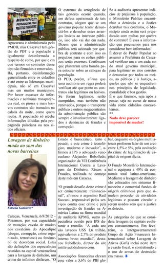 O extremo da arrogância de Se a auditoria apresentar indí-
                                 tais gestores ocorre quando, cios de prejuízos à população,
                                 em defesa apaixonada de tais o Ministério Público encami-
                                 contratos, alegam que se um nhar a denúncia e a Justiça
                                 governo popular tentar denun- derrubar tais contratos, o Mu-
                                 ciá-los e derrubar esses arran- nicípio ainda assim será preju-
                                 jos lesivos ao interesse públi- dicado com multas por quebra
                                 co, isso não vai dar em nada. de contrato? É essa a informa-
Apucarana é administrada pelo Dizem que a administração ção que precisamos para nos
PMDB, mas Cascavel tem ges- pública será acionada por que- considerar bem informados!
tão do PDT e a população é bra de contrato e com isso os É dever do Poder Popular ao
igualmente desinformada a prejuízos para os cofres públi- assumir a Prefeitura de Casca-
respeito de como, por que e em cos serão enormes. Confessam vel verificar um a um cada ato
que termos os contratos desse que plantaram uma bomba pa- do atual governo municipal,
tipo são firmados e renovados. ra estourar sobre as cabeças da para legitimar os atos corretos
Há, portanto, desinformação população.                           e denunciar por todos os mei-
generalizada entre os cidadãos O PCB, porém, afirma que os, ao público e à Justiça, a-
e até entre as lideranças muni- uma auditoria em regra poderá queles que não se enquadrem
cipais, não só em Cascavel verificar até que ponto os con- nos princípios de legalidade,
mas em muitos municípios. tratos são legítimos ou lesivos. moralidade e boa gestão.
Por haver escassez de infor- Se forem legítimos, serão É o que faremos, seja após a
mações e nenhuma transparên- cumpridos, mas também não posse, seja no curso de nossa
cia real, os piores e mais lesi- renovados, porque o transporte vida como cidadãos cascave-
vos contratos são tramados na público e outros megacontratos lenses.
calada da noite, como quem da administração pública são **
rouba. A população só recebe sempre e invariavelmente liga- Nada deve parecer
informações diluídas pela pro- dos a denúncias de fraudes e impossível de mudar!
paganda palaciana ou nos sí- corrupção.
tios oficiais.

Lavagem de dinheiro             Estado é burocrático, lento e     bal, enquanto os órgãos multila-
                                pesado, e este crime é tecnoló-   terais preferem falar de um arco
muda ao som das                 gico, moderno e inovador”, a-     entre 1,5% e 5%, pela ocultação
novas barreiras                 firmou à IPS o advogado vene-     do crime de legitimação de ca-
                                zuelano Alejandro Rebolledo,      pital de origem ilícita.
                                organizador da VII Conferência
                                Internacional Contra a Lava-      O Fundo Monetário Internacio-
                                gem de Dinheiro, Riscos e         nal o equipara a 40% da eco-
                                Fraudes, realizada no começo      nomia total latino-americana.
                                deste mês em Caracas.             Mediante a lavagem de dinheiro
                                                                  são colocados nos sistemas fi-
                                “O grande desafio deste crime é   nanceiro e comercial fundos de
                                ser eminentemente transnacio-     origem criminosa para que si-
                                nal”, afirmou o argentino Raúl    mulem proceder de atividades
                                Saccani, responsável pelos ser-   legítimas e possam circular e
                                viços contra esse crime e pela    serem usados sem que a justiça
Estrella Gutiérrez*             investigação de fraudes na A-     os detecte.
                                mérica Latina na firma mundial
Caracas, Venezuela, 6/8/2012 –  de auditoria KPMG, outro es-      As categorias do que se consi-
Pokemon, por sua capacidade     pecialista ouvido pela IPS du-    dera lavagem de capitais evolu-
de mutação, cavalo de moder-    rante a reunião. “A cada ano      em constantemente. Em feve-
nos cavaleiros do Apocalipse    são lavados US$ 1,6 trilhão,      reiro, o intergovernamental
(drogas, corrupção, crime orga- equivalentes a 2,7% do produto    Grupo de Ação Financeira In-
nizado, terrorismo) ou fenôme-  interno bruto mundial”, desta-    ternacional sobre Lavagem de
no de desordem social. Estas    cou Rebolledo, diretor do site    Ativos (Gafi) inclui neste item
são definições dos especialistasantilavadodedinero.com.           a evasão fiscal, o contrabando e
reunidos na capital venezuelana                                   o uso de armas de destruição
para a lavagem de dinheiro, um Associações financeiras elevam     em massa.
crime de infinitos disfarces. “O esse valor a 3,6% do PIB glo-
 