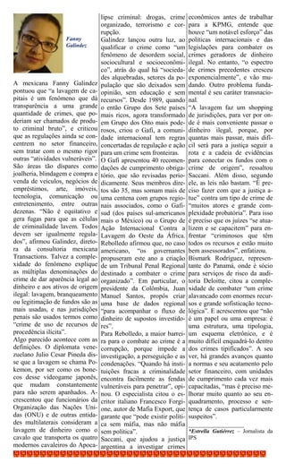 lipse criminal: drogas, crime       econômicos antes de trabalhar
                                   organizado, terrorismo e cor-       para a KPMG, entende que
                                   rupção.                             houve “um notável esforço” das
                    Fanny          Galindez lançou outra luz, ao       políticas internacionais e das
                    Galindez       qualificar o crime como “um         legislações para combater os
                                   fenômeno de desordem social,        crimes geradores de dinheiro
                                   sociocultural e socioeconômi-       ilegal. No entanto, “o espectro
                                   co”, atrás do qual há “socieda-     de crimes precedentes cresceu
                                   des alquebradas, setores da po-     exponencialmente”, e vão mu-
A mexicana Fanny Galindez          pulação que são deixados sem        dando. Outro problema funda-
pontuou que “a lavagem de ca-      opinião, sem educação e sem         mental é seu caráter transnacio-
pitais é um fenômeno que dá        recursos”. Desde 1989, quando       nal.
transparência a uma grande         o então Grupo dos Sete países       “A lavagem faz um shopping
quantidade de crimes, que po-      mais ricos, agora transformado      de jurisdições, para ver por on-
deriam ser chamados de produ-      em Grupo dos Oito mais pode-        de é mais conveniente passar o
to criminal bruto”, e criticou     rosos, criou o Gafi, a comuni-      dinheiro ilegal, porque, por
que as regulações ainda se con-    dade internacional tem regras       quantas mais passar, mais difí-
centrem no setor financeiro,       concertadas de regulação e ação     cil será para a justiça seguir a
sem tratar com o mesmo rigor       para um crime sem fronteiras.       rota e a cadeia de evidências
outras “atividades vulneráveis”.   O Gafi apresentou 40 recomen-       para conectar os fundos com o
São áreas tão díspares como        dações de cumprimento obriga-       crime de origem”, ressaltou
joalheria, blindagem e compra e    tório, que são revisadas perio-     Saccani. Além disso, segundo
venda de veículos, negócios de     dicamente. Seus membros dire-       ele, as leis não bastam. “É pre-
empréstimos, arte, imóveis,        tos são 35, mas somam mais de       ciso fazer com que a justiça a-
tecnologia, comunicação ou         uma centena com grupos regio-       tue” contra um tipo de crime de
entretenimento, entre outras       nais associados, como o Gafi-       “muitos atores e grande com-
dezenas. “Não é equitativo e       sud (dos países sul-americanos      plexidade probatória”. Para isso
gera fugas para que as células     mais o México) ou o Grupo de        é preciso que os juízes “se atua-
de criminalidade lavem. Todos      Ação Internacional Contra a         lizem e se capacitem” para en-
devem ser igualmente regula-       Lavagem do Oeste da África.         frentar “criminosos que têm
dos”, afirmou Galindez, direto-    Rebolledo afirmou que, no caso      todos os recursos e estão muito
ra da consultoria mexicana         americano, “os governantes          bem assessorados”, enfatizou.
Transactions. Talvez a comple-     propuseram este ano a criação       Bismark Rodríguez, represen-
xidade do fenômeno explique        de um Tribunal Penal Regional       tante do Panamá, onde é sócio
as múltiplas denominações do       destinado a combater o crime        para serviços de risco da audi-
crime de dar aparência legal ao    organizado”. Em particular, o       toria Deloitte, citou a comple-
dinheiro e aos ativos de origem    presidente da Colômbia, Juan        xidade de combater “um crime
ilegal: lavagem, branqueamento     Manuel Santos, propôs criar         alavancado com enormes recur-
ou legitimação de fundos são as    uma base de dados regional          sos e grande sofisticação tecno-
mais usadas, e nas jurisdições     “para acompanhar o fluxo de         lógica”. E acrescentou que “não
penais são usados termos como      dinheiro de supostos investido-     é um papel ou uma empresa: é
“crime de uso de recursos de       res”.                               uma estrutura, uma tipologia,
procedência ilícita”.              Para Rebolledo, a maior barrei-     um esquema eletrônico, e é
Algo parecido acontece com as      ra para o combate ao crime é a      muito difícil enquadrá-lo dentro
definições. O diplomata vene-      corrupção, porque impede a          dos crimes tipificados”. A seu
zuelano Julio Cesar Pineda dis-    investigação, a perseguição e as    ver, há grandes avanços quanto
se que a lavagem se chama Po-      condenações. “Quando há insti-      a normas e seu acatamento pelo
kemon, por ser como os bone-       tuições fracas a criminalidade      setor financeiro, com unidades
cos desse videogame japonês,       encontra facilmente as fendas       de cumprimento cada vez mais
que mudam constantemente           vulneráveis para penetrar”, opi-    capacitadas, “mas é preciso me-
para não serem apanhados. A-       nou. O especialista citou o es-     lhorar muito quanto ao seu en-
crescentou que funcionários da     critor italiano Francesco Forgi-    quadramento, processo e sen-
Organização das Nações Uni-        one, autor de Mafia Export, que     tença de casos particularmente
das (ONU) e de outras entida-      garante que “pode existir políti-   suspeitos”.
des multilaterais consideram a     ca sem máfia, mas não máfia         _________________
lavagem de dinheiro como o         sem política”.                      *Estrella Gutiérrez – Jornalista da
cavalo que transporta os quatro    Saccani, que ajudou a justiça       IPS
modernos cavaleiros do Apoca-      argentina a investigar crimes
 