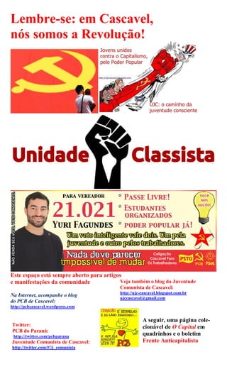 Lembre-se: em Cascavel,
nós somos a Revolução!




Este espaço está sempre aberto para artigos
e manifestações da comunidade             Veja também o blog da Juventude
                                           Comunista de Cascavel:
                                           http://ujc-cascavel.blogspot.com.br
Na Internet, acompanhe o blog
                                           ujccascavel@gmail.com
do PCB de Cascavel:
http://pcbcascavel.wordpress.com


                                                      A seguir, uma página cole-
Twitter:                                              cionável de O Capital em
PCB do Paraná:
 http://twitter.com/pcbparana
                                                      quadrinhos e o boletim
Juventude Comunista de Cascavel:                      Frente Anticapitalista
http://twitter.com/#!/j_comunista
 