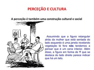 PERCEÇÃO E CULTURA 
A perceção é também uma construção cultural e social 
Assumindo que a figura retangular 
atrás da mulher que está sentada do 
lado esquerdo é uma janela revelando 
vegetação lá fora nós tendemos a 
pensar que é um cena interior. Além 
disso, a figura em forma de Y que se 
destaca do lado direito parece indicar 
que há um teto. 
 
