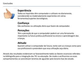 Conclusões
Através dos resultados evidenciam-se favoravelmente todos os fatores essenciais referidos
na bibliografia para a integração das TIC na educação. De modo a verificarmos se esses
comportamentos se concretizam teremos de aguardar pela terceira fase do estudo.
Experiência
Todos os inquiridos têm computador e utilizam-no diariamente,
considerando-se moderadamente experientes em várias
ferramentas/suportes tecnológicos.
Confiança
São confiantes na utilização diária que fazem do computador.
Atitude
Querem utilizar o computador de futuro, tanto com as crianças como para
uso profissional e pretendem que essa utilização seja diária.
Perceções
Têm a perceção de que o computador poderá ser uma ferramenta
importante na futura prática profissional no ensino e aprendizagem das
crianças.
 