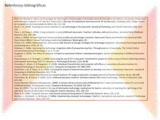 Brito, R & Madrid, D. (2011). As Tecnologias de Informação e Comunicação na formação inicial de Educadores de Infância: um estudo comparativo
entre Portugal e Espanha. In P. Dias & A. Osório (Eds.), Atas das VII Conferência Internacional de TIC na Educação, Challenges 2011. Braga: Centro
de Competência da Universidade do Minho. Pp. 111-119.
Brush, T. A. (1998). Teaching pre-service teachers to use technology in the classroom. Journal of Technology and Teacher Education, 6(4), 243–
258.
Chen, J., & Chang, C. (2006). Using computers in early childhood classrooms: Teachers’ attitudes, skills and practices. Journal of Early Childhood
Research, 4(2), 169–188.
Cuban, L. (2000). So much high-tech money invested, so little use and change in practice: How come? Paper presented for the Council of Chief
State School Officers’ Annual Technology Leadership Conference, Washington, DC.
Ertmer, P.A. (1999). Addressing first- and second-order barriers to change: Strategies for technology integration. Educational Technology Research
and Development, 47(4), 47- 61.
Gülbahar, Y. 2008a. Improving the technology integration skills of prospective teachers. Through practice: A case study. The Turkish Online
Journal of Educational Technology 7, no. 4: 71–81.
Haugland, S. (1992). The effect of computer software on preschool children’s developmental gains. Journal of Computing in Childhood Education,
3, 15-30.
Papanastasiou, E. C. & Angeli, C. (2008). Evaluating the use of ICT in education: Psychometric properties of the survey of factors affecting teachers
teaching with technology (SFA-T³). Educational Technology & Society, 11(1), 69-86.
Paraskeva, F., Bouta, H. & Papagianni, A. (2008). Individual Characteristics and computer self-efficacy in secondary education teachers to
integrate technology in educational practice. Computers & Education, 50, 1084-1091.
Stuhlmann, J. M. & Taylor, H. G. (1998). Analyzing the impact of telecommunications on learning outcomes in elementary classrooms. Journal of
Computing in Childhood Education, 9(1), 79-92.
Tezci, E. (2011). Factors that influence pre-service teachers’ ICT usage in education, European Journal of Teacher Education, 34 (4), 483-499.
Tsitouridou, M., & Vryzas, K. (2001). Early childhood education students’ attitudes towards information technology. Themes in Education, 2(4),
425–443.
Vasilis Gialamas, Kleopatra Nikolopoulou, (2009). In-service and pre-service early childhood teachers’ views and intentions about ICT use in early
childhood settings: A comparative study. Computers & Education, 55 (2010) 333–341
Veen, W. (1993). The role of beliefs in the use of information technology: implications for teacher education, or teaching the right thing at the
right time. Journal of Information Technology for Teacher Education, 2(2), 139–153.
Watt, D. H. (1980). Computer literacy: what should schools be doing about it? Classroom Computer News, 1(2), 1–26.
Wozney, L., Venkatesh, V., & Abrami, P. (2006). Implementing computer technologies: Teachers’ perceptions and practices. Journal of Technology
and Teacher Education, 14(1), 120–173.
Referências bibliográficas
 