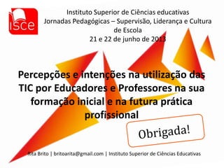 Percepções e intenções na utilização das
TIC por Educadores e Professores na sua
formação inicial e na futura prática
profissional
Instituto Superior de Ciências educativas
Jornadas Pedagógicas – Supervisão, Liderança e Cultura
de Escola
21 e 22 de junho de 2013
Rita Brito | britoarita@gmail.com | Instituto Superior de Ciências Educativas
 