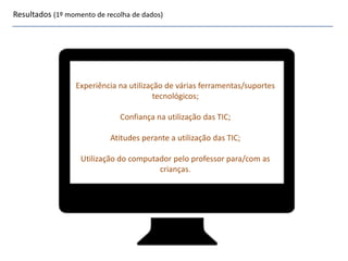 Resultados (1º momento de recolha de dados)
Experiência na utilização de várias ferramentas/suportes
tecnológicos;
Confiança na utilização das TIC;
Atitudes perante a utilização das TIC;
Utilização do computador pelo professor para/com as
crianças.
 