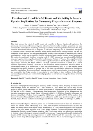 Journal of Natural Sciences Research www.iiste.org
ISSN 2224-3186 (Paper) ISSN 2225-0921 (Online)
Vol.3, No.8, 2013
179
Perceived and Actual Rainfall Trends and Variability in Eastern
Uganda: Implications for Community Preparedness and Response
Monica K. Kansiime1*
, Stephen K. Wambugu1
and Chris A. Shisanya2
1
School of Agriculture and Enterprise Development, Department of Agribusiness Management and Trade,
Kenyatta University, P.O Box 43844 - 00100, Nairobi, Kenya
2
School of Humanities and Social Sciences, Department of Geography, Kenyatta University, P. O. Box 43844-
00100, Nairobi, Kenya
*Email of the corresponding author: monkansiime@yahoo.co.uk
Abstract
This study assessed the extent of rainfall trends and variability in Eastern Uganda and implications for
community preparedness and response. Regional and national climate studies have been generalized over large
scales and thus are insufficient in capturing variability at local level where management actions occur. This study
used both observational rainfall data for the period 1971 to 2010 and primary data on communities’ perceptions
of changes in rainfall. The study was conducted in three distinct agro-ecologies covering highland, low land and
floodplains. Trends analysis was done using Regression method, while Coefficient of Variation and ANOVA
techniques were used to analyze variability. Rainfall satisfaction index was used to assess farmers’ perceptions.
The results show statistically significant increasing trends (P ≤ 0.05) in annual and seasonal rainfall for highland
areas, and negative, but non-significant trends for low lying areas. Analysis of Variance shows significant within
and between season variations for L. Victoria and less significant variations for Mt. Elgon and SE L. Kyoga
agro-ecologies. However, Mt. Elgon exhibits a very high coefficient of variation for ASON (CV > 30%),
indicating high rainfall variability. Over 90% of the interviewed farming communities perceived change in
rainfall pattern, dating as far back as 10 to 15 years. The rainfall subjective index of 0.19 was obtained, which
indicates that the rainfall situation for the base year of this study was undesirable. Adaptation to the observed
variability may include; development of early warning systems based on a combination of meteorological data
and communities’ knowledge, adoption of crops adapted to water logging or stress conditions for the different
seasons and agro-ecologies, and local institutional preparedness to anticipate and manage the climate variability
induced risks.
Key words: Rainfall Variability, Rainfall Trends, Farmers’ Perceptions, Eastern Uganda.
1. Introduction
Evidence is emerging that climate change is increasing rainfall variability and the frequency of extreme events
such as drought, floods, and hurricanes (IPCC, 2007). Boko et al. (2007) predict that Africa is likely to warm
across all seasons during this century with annual mean surface air temperatures expected to increase between
3°C and 4°C by 2099, roughly 1.5 times average global temperatures. Projections in East Africa suggest that
increasing temperatures due to climate change will increase rainfall by 5 - 20% from December to February, and
decrease rainfall by 5-10% from June to August by 2050 (Hulme et al., 2001; IPCC, 2007). Analyses from
General Circulation Models (GCM’s) indicate an upward trend in rainfall under global warming over much of
Burundi, Kenya, Rwanda, southern Somali and Uganda (Schreck & Semazzi, 2004; van de Steeg et al., 2009).
Studies conducted in Uganda indicate a general lack of scientific consensus on the trend and distribution of
annual and seasonal rainfall. McSweeney et al. (2008) report an annual rainfall decrease of 3.5% since the
1960s, with annual rainfall due to decline further. McSweeney et al. (2008) further suggest that rains during the
March to May rainy season are falling by 4.7% per decade. However, Government of Uganda (GOU 2007)
indicates that the wetter areas of Uganda, around the Lake Victoria basin and the east and northwest are tending
to become wetter, indicating an increase in rainfall in these areas. Temperature and rainfall simulations by
Goulden (2008) indicate high percentage increases in rainfall for historically dry seasons for many parts of
Uganda. In their study of localized precipitation around Kibale National Park in mid Western Uganda, Stampone
 