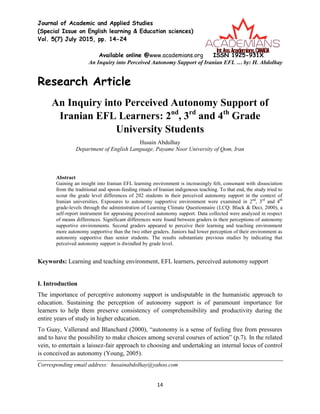 Journal of Academic and Applied Studies
(Special Issue on English learning & Education sciences)
Vol. 5(7) July 2015, pp. 14-24
Available online @www.academians.org ISSN 1925-931X
An Inquiry into Perceived Autonomy Support of Iranian EFL … by: H. Abdolhay
14
Research Article
An Inquiry into Perceived Autonomy Support of
Iranian EFL Learners: 2nd
, 3rd
and 4th
Grade
University Students
Husain Abdulhay
Department of English Language, Payame Noor University of Qom, Iran
Abstract
Gaining an insight into Iranian EFL learning environment is increasingly felt, consonant with dissociation
from the traditional and spoon-feeding rituals of Iranian indigenous teaching. To that end, the study tried to
scour the grade level differences of 202 students in their perceived autonomy support in the context of
Iranian universities. Exposures to autonomy supportive environment were examined in 2nd
, 3rd
and 4th
grade-levels through the administration of Learning Climate Questionnaire (LCQ: Black & Deci, 2000), a
self-report instrument for appraising perceived autonomy support. Data collected were analyzed in respect
of means differences. Significant differences were found between graders in their perceptions of autonomy
supportive environments. Second graders appeared to perceive their learning and teaching environment
more autonomy supportive than the two other graders. Juniors had lower perception of their environment as
autonomy supportive than senior students. The results substantiate previous studies by indicating that
perceived autonomy support is dwindled by grade level.
Keywords: Learning and teaching environment, EFL learners, perceived autonomy support
I. Introduction
The importance of perceptive autonomy support is undisputable in the humanistic approach to
education. Sustaining the perception of autonomy support is of paramount importance for
learners to help them preserve consistency of comprehensibility and productivity during the
entire years of study in higher education.
To Guay, Vallerand and Blanchard (2000), “autonomy is a sense of feeling free from pressures
and to have the possibility to make choices among several courses of action” (p.7). In the related
vein, to entertain a laissez-fair approach to choosing and undertaking an internal locus of control
is conceived as autonomy (Young, 2005).
Corresponding email address: husainabdolhay@yahoo.com
 